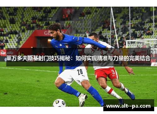 莱万多夫斯基射门技巧揭秘:如何实现精准与力量的完美结合 莱万多夫斯基射门技巧揭秘:如何实现精准与力量的完美结合