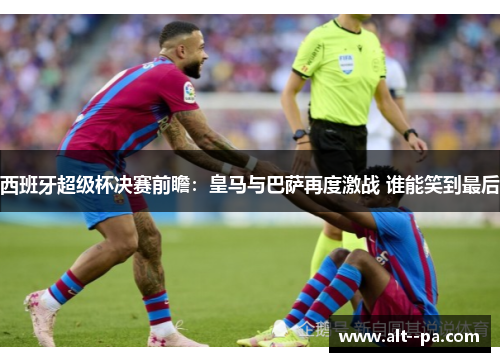 西班牙超级杯决赛前瞻：皇马与巴萨再度激战 谁能笑到最后