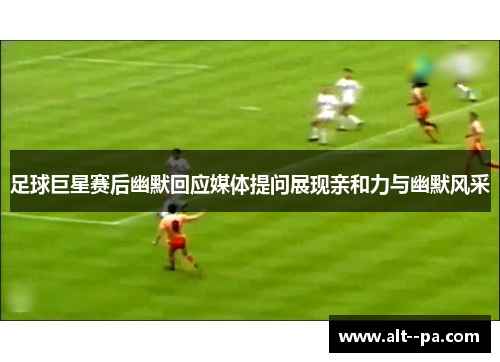 足球巨星赛后幽默回应媒体提问展现亲和力与幽默风采