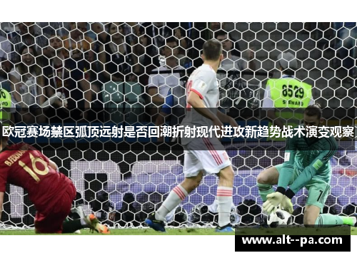 欧冠赛场禁区弧顶远射是否回潮折射现代进攻新趋势战术演变观察