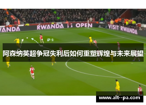 阿森纳英超争冠失利后如何重塑辉煌与未来展望