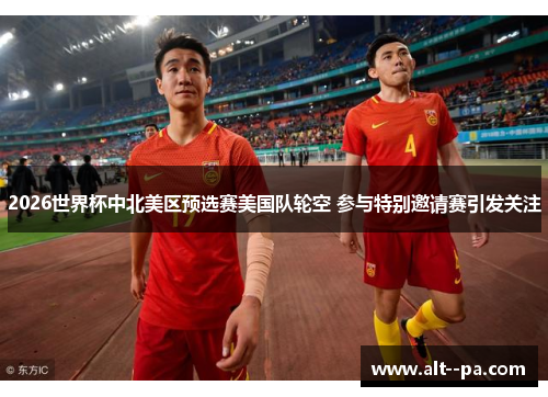 2026世界杯中北美区预选赛美国队轮空 参与特别邀请赛引发关注