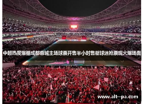 中超热度爆棚成都蓉城主场球票开售半小时售罄球迷抢票现火爆场面