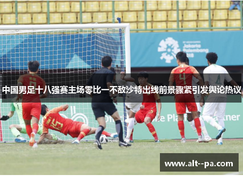中国男足十八强赛主场零比一不敌沙特出线前景骤紧引发舆论热议