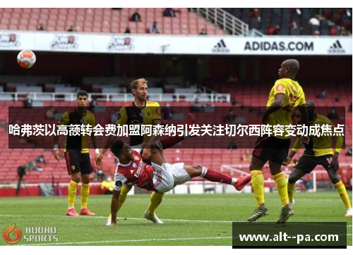 哈弗茨以高额转会费加盟阿森纳引发关注切尔西阵容变动成焦点