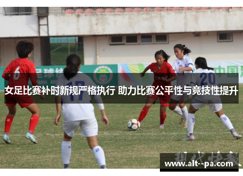 女足比赛补时新规严格执行 助力比赛公平性与竞技性提升 女足比赛补时新规严格执行 助力比赛公平性与竞技性提升