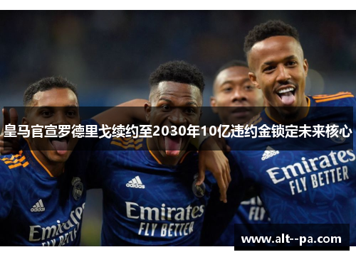 皇马官宣罗德里戈续约至2030年10亿违约金锁定未来核心