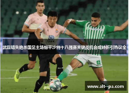 武磊错失绝杀国足主场憾平沙特十八强赛关键战机会成转折引热议全