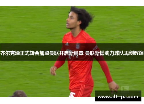 齐尔克泽正式转会加盟曼联开启新篇章 曼联新援助力球队再创辉煌 齐尔克泽正式转会加盟曼联开启新篇章 曼联新援助力球队再创辉煌