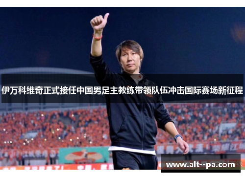 伊万科维奇正式接任中国男足主教练带领队伍冲击国际赛场新征程 伊万科维奇正式接任中国男足主教练带领队伍冲击国际赛场新征程